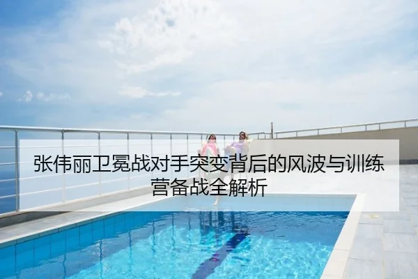 张伟丽卫冕战对手突变背后的风波与训练营备战全解析