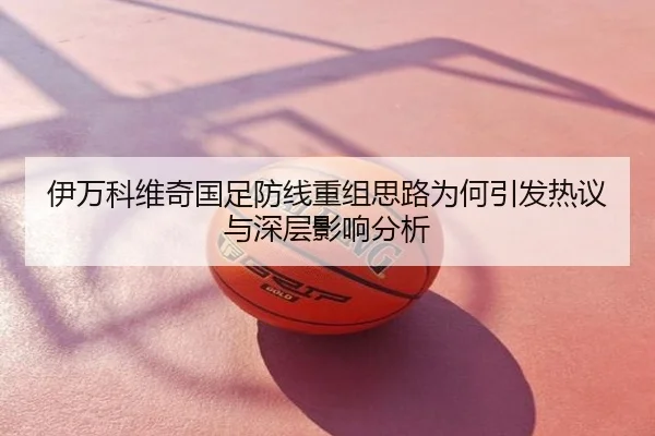伊万科维奇国足防线重组思路为何引发热议与深层影响分析