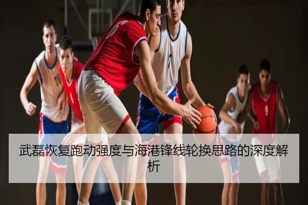 武磊恢复跑动强度与海港锋线轮换思路的深度解析
