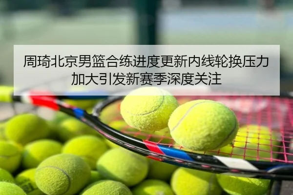 周琦北京男篮合练进度更新内线轮换压力加大引发新赛季深度关注