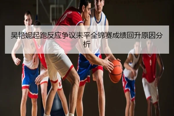 吴艳妮起跑反应争议未平全锦赛成绩回升原因分析