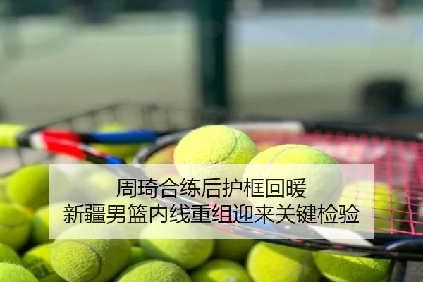 周琦合练后护框回暖 新疆男篮内线重组迎来关键检验