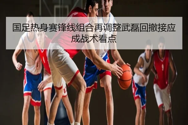 国足热身赛锋线组合再调整武磊回撤接应成战术看点