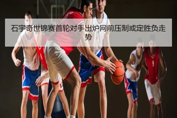 石宇奇世锦赛首轮对手出炉网前压制或定胜负走势