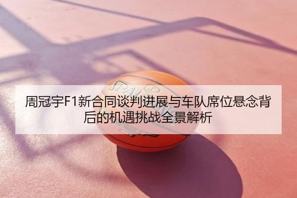 周冠宇F1新合同谈判进展与车队席位悬念背后的机遇挑战全景解析