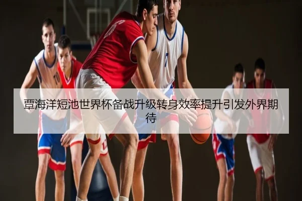 覃海洋短池世界杯备战升级转身效率提升引发外界期待
