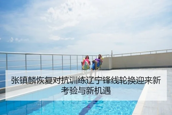 张镇麟恢复对抗训练辽宁锋线轮换迎来新考验与新机遇
