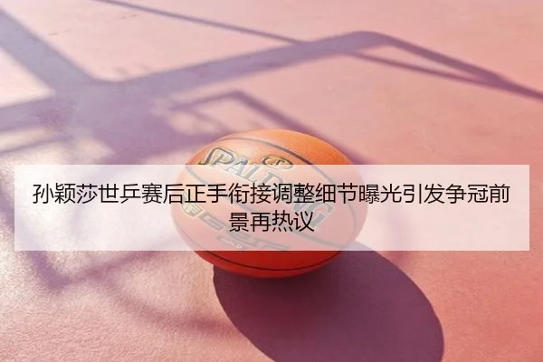 孙颖莎世乒赛后正手衔接调整细节曝光引发争冠前景再热议